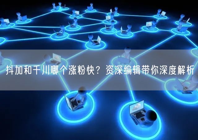 抖加和千川哪个涨粉快？资深编辑带你深度解析