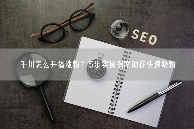 千川怎么开播涨粉？5步实操指南助你快速吸粉