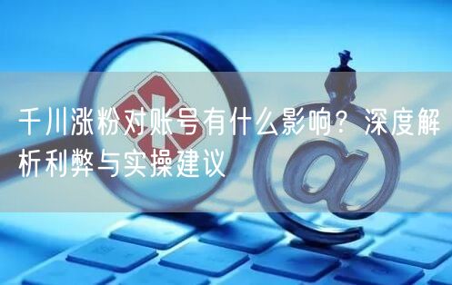 千川涨粉对账号有什么影响？深度解析利弊与实操建议