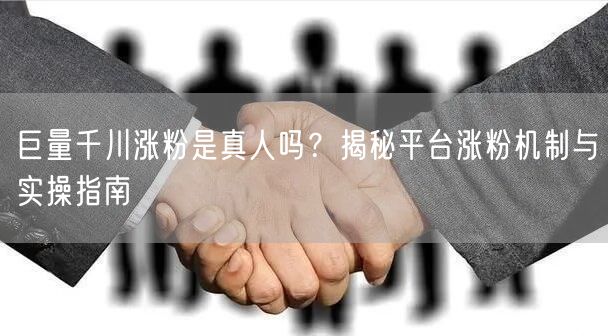 巨量千川涨粉是真人吗？揭秘平台涨粉机制与实操指南