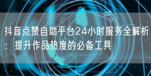 抖音点赞自助平台24小时服务全解析：提升作品热度的必备工具