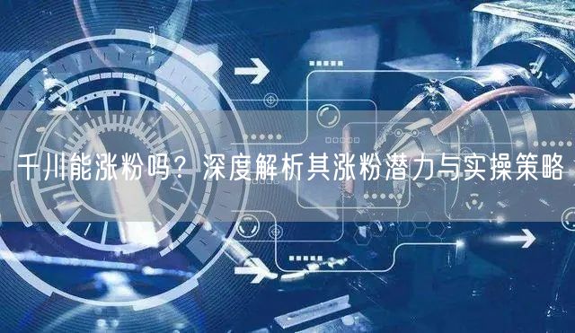 千川能涨粉吗？深度解析其涨粉潜力与实操策略