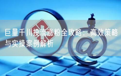 巨量千川投流涨粉全攻略：高效策略与实操案例解析